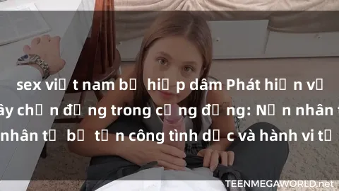 sex việt nam bị hiếp dâm Phát hiện vụ án bạo dâm sex gây chấn động trong cộng đồng: Nạn nhân tố bị tấn công tình dục và hành vi tệ hại được tiết lộ