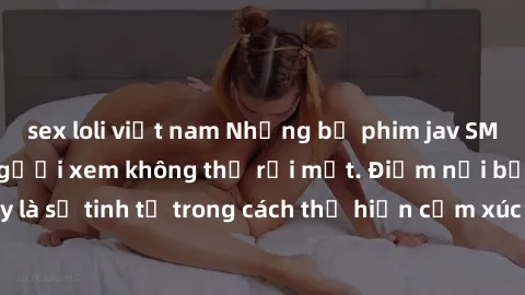 sex loli việt nam Những bộ phim jav SM không che khiến người xem không thể rời mắt. Điểm nổi bật của thể loại này là sự tinh tế trong cách thể hiện cảm xúc và sự hấp dẫn của những cảnh quay.