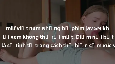 milf việt nam Những bộ phim jav SM không che khiến người xem không thể rời mắt. Điểm nổi bật của thể loại này là sự tinh tế trong cách thể hiện cảm xúc và sự hấp dẫn của những cảnh quay.