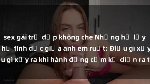 sex gái trẻ đẹp không che Những hệ lụy của việc có quan hệ tình dục giữa anh em ruột: Điều gì xảy ra khi hành động cấm kỵ diễn ra trong gia đình?