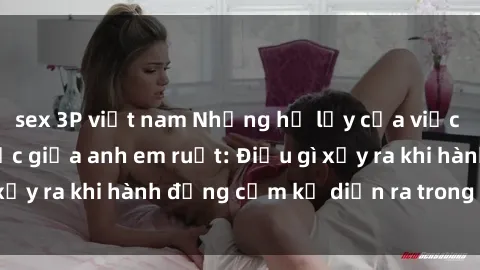 sex 3P việt nam Những hệ lụy của việc có quan hệ tình dục giữa anh em ruột: Điều gì xảy ra khi hành động cấm kỵ diễn ra trong gia đình?
