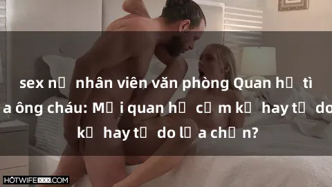 sex nữ nhân viên văn phòng Quan hệ tình dục giữa ông cháu: Mối quan hệ cấm kỵ hay tự do lựa chọn?