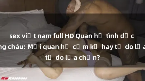 sex việt nam full HD Quan hệ tình dục giữa ông cháu: Mối quan hệ cấm kỵ hay tự do lựa chọn?