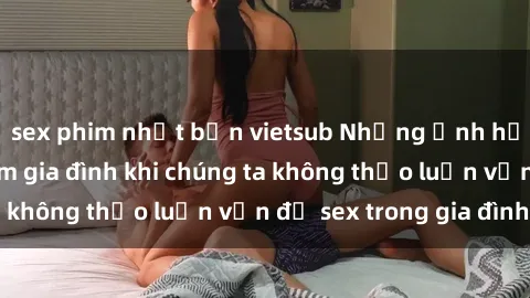 sex phim nhật bản vietsub Những ảnh hưởng đến tình cảm gia đình khi chúng ta không thảo luận vấn đề sex trong gia đình