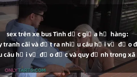 sex trên xe bus Tình dục giữa họ hàng: Những sự kiện gây tranh cãi và đặt ra nhiều câu hỏi về đạo đức và quy định trong xã hội.