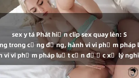 sex y tá Phát hiện clip sex quay lén: Sự việc gây chấn động trong cộng đồng, hành vi vi phạm pháp luật cần được xử lý nghiêm
