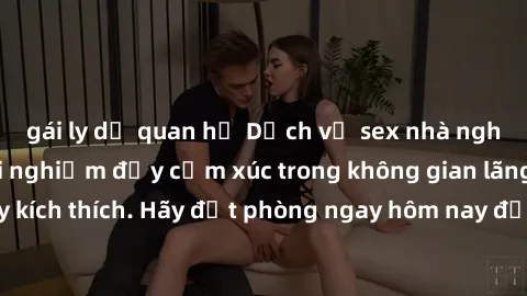 gái ly dị quan hệ Dịch vụ sex nhà nghỉ đẳng cấp: Trải nghiệm đầy cảm xúc trong không gian lãng mạn, đầy kích thích. Hãy đặt phòng ngay hôm nay để thỏa mãn khát khao của bạn!