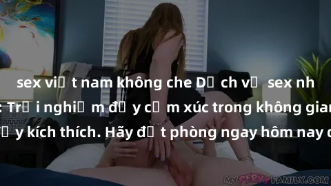 sex việt nam không che Dịch vụ sex nhà nghỉ đẳng cấp: Trải nghiệm đầy cảm xúc trong không gian lãng mạn, đầy kích thích. Hãy đặt phòng ngay hôm nay để thỏa mãn khát khao của bạn!