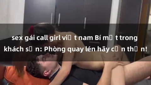 sex gái call girl việt nam Bí mật trong khách sạn: Phòng quay lén hãy cẩn thận!