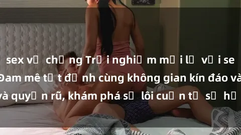 sex vợ chồng Trải nghiệm mới lạ với sex phòng thay đồ: Đam mê tột đỉnh cùng không gian kín đáo và quyến rũ, khám phá sự lôi cuốn từ sự hấp dẫn của nơi này.