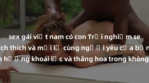 sex gái việt nam có con Trải nghiệm sex phòng tắm đầy kích thích và mới lạ cùng người yêu của bạn! Tận hưởng khoái lạc và thăng hoa trong không gian tắm ấm áp và gợi cảm.