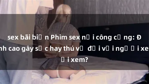 sex bãi biển Phim sex nơi công cộng: Đỉnh cao gây sốc hay thú vị đối với người xem?