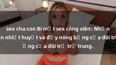 sex cha con Bí mật sex công viên: Những câu chuyện nhiệt huyết và đầy nóng bỏng của đôi trẻ trẻ trung.