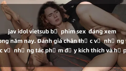 jav idol vietsub bộ phim sex  đáng xem không thể bỏ lỡ trong năm nay. Đánh giá chân thực về những tác phẩm đầy kích thích và hấp dẫn này.