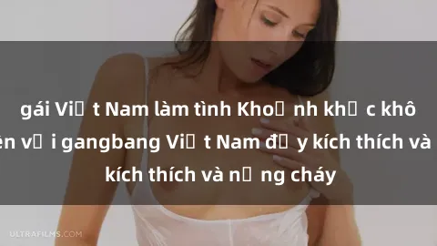 gái Việt Nam làm tình Khoảnh khắc không thể quên với gangbang Việt Nam đầy kích thích và nồng cháy