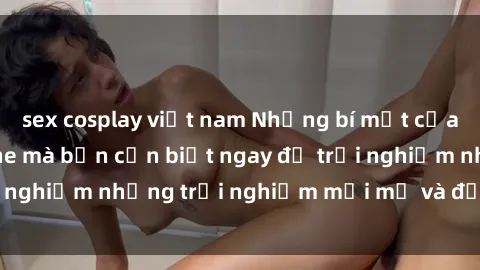 sex cosplay việt nam Những bí mật của sex nhóm không che mà bạn cần biết ngay để trải nghiệm những trải nghiệm mới mẻ và đầy kích thích.