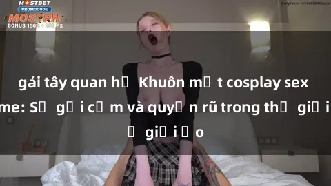 gái tây quan hệ Khuôn mặt cosplay sex anime: Sự gợi cảm và quyến rũ trong thế giới ảo