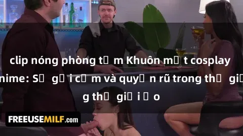 clip nóng phòng tắm Khuôn mặt cosplay sex anime: Sự gợi cảm và quyến rũ trong thế giới ảo