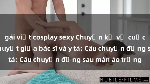 gái việt cosplay sexy Chuyện kể về cuộc tình đầy nhiệt huyết giữa bác sĩ và y tá: Câu chuyện đằng sau màn áo trắng