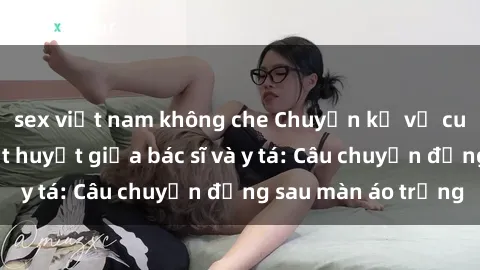 sex việt nam không che Chuyện kể về cuộc tình đầy nhiệt huyết giữa bác sĩ và y tá: Câu chuyện đằng sau màn áo trắng