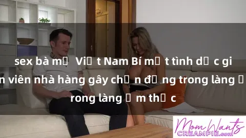 sex bà mẹ Việt Nam Bí mật tình dục giữa nhân viên nhà hàng gây chấn động trong làng ẩm thực