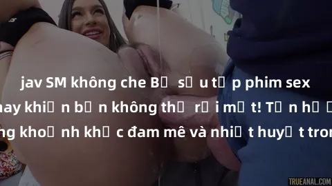 jav SM không che Bộ sưu tập phim sex Mỹ hot nhất năm nay khiến bạn không thể rời mắt! Tận hưởng những khoảnh khắc đam mê và nhiệt huyết trong các tác phẩm nóng bỏng này!