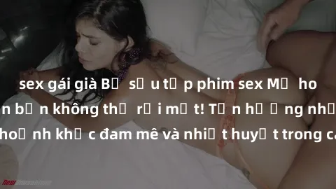 sex gái già Bộ sưu tập phim sex Mỹ hot nhất năm nay khiến bạn không thể rời mắt! Tận hưởng những khoảnh khắc đam mê và nhiệt huyết trong các tác phẩm nóng bỏng này!