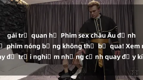 gái trẻ quan hệ Phim sex châu Âu đỉnh cao: Top những bộ phim nóng bỏng không thể bỏ qua! Xem ngay để trải nghiệm những cảnh quay đầy kích thích và cuồng nhiệt.