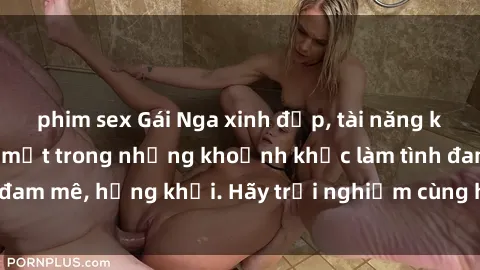 phim sex Gái Nga xinh đẹp, tài năng khiến bạn phải mê mệt trong những khoảnh khắc làm tình đam mê, hứng khởi. Hãy trải nghiệm cùng họ ngay hôm nay!