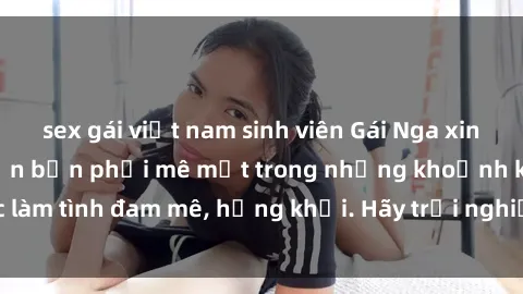 sex gái việt nam sinh viên Gái Nga xinh đẹp, tài năng khiến bạn phải mê mệt trong những khoảnh khắc làm tình đam mê, hứng khởi. Hãy trải nghiệm cùng họ ngay hôm nay!