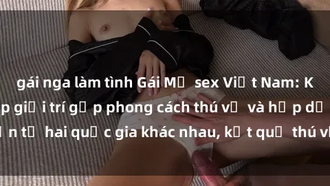 gái nga làm tình Gái Mỹ sex Việt Nam: Khi nền công nghiệp giải trí gặp phong cách thú vị và hấp dẫn từ hai quốc gia khác nhau, kết quả thú vị không thể bỏ qua.