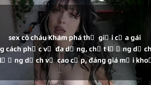 sex cô cháu Khám phá thế giới của gái gọi Việt Nam: Phong cách phục vụ đa dạng, chất lượng dịch vụ cao cấp, đáng giá mọi khoản chi phí