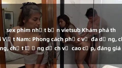 sex phim nhật bản vietsub Khám phá thế giới của gái gọi Việt Nam: Phong cách phục vụ đa dạng, chất lượng dịch vụ cao cấp, đáng giá mọi khoản chi phí