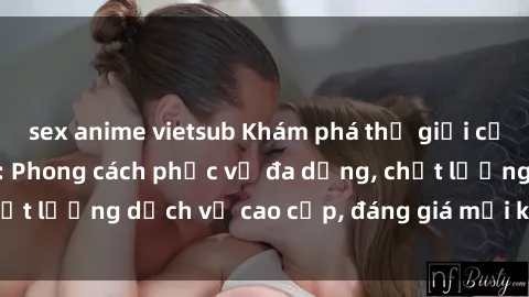 sex anime vietsub Khám phá thế giới của gái gọi Việt Nam: Phong cách phục vụ đa dạng, chất lượng dịch vụ cao cấp, đáng giá mọi khoản chi phí