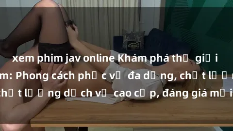 xem phim jav online Khám phá thế giới của gái gọi Việt Nam: Phong cách phục vụ đa dạng, chất lượng dịch vụ cao cấp, đáng giá mọi khoản chi phí