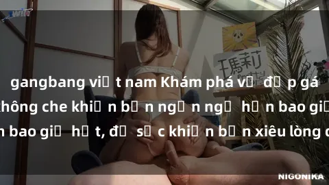 gangbang việt nam Khám phá vẻ đẹp gái Việt Nam nude không che khiến bạn ngẩn ngơ hơn bao giờ hết, đủ sức khiến bạn xiêu lòng đến ngất ngây