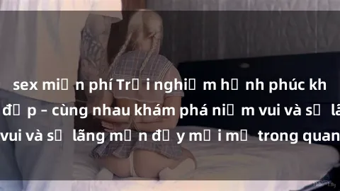sex miễn phí Trải nghiệm hạnh phúc khi làm tình với gái đẹp – cùng nhau khám phá niềm vui và sự lãng mạn đầy mới mẻ trong quan hệ của bạn.