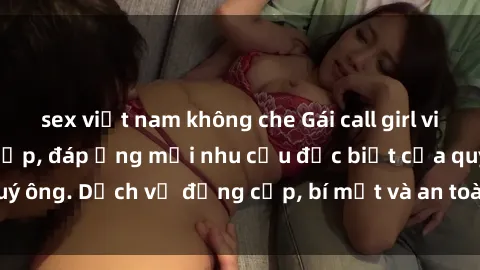 sex việt nam không che Gái call girl vip tư vấn chuyên nghiệp, đáp ứng mọi nhu cầu đặc biệt của quý ông. Dịch vụ đẳng cấp, bí mật và an toàn, hãy tìm hiểu ngay!