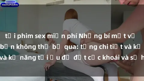 tải phim sex miễn phí Những bí mật về sex người lớn mà bạn không thể bỏ qua: từng chi tiết và kỹ năng tối ưu để đạt cực khoái và sự hài lòng tối đa.