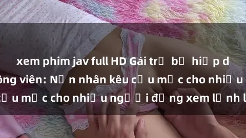 xem phim jav full HD Gái trẻ bị hiếp dâm bạo lực trong công viên: Nạn nhân kêu cứu mặc cho nhiều người đứng xem lạnh lùng