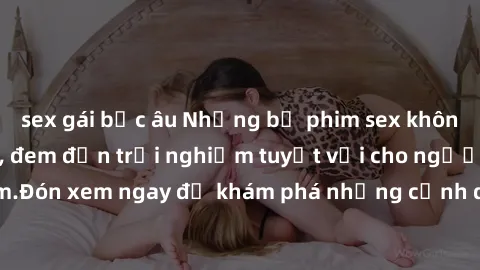 sex gái bắc âu Những bộ phim sex không che HD đỉnh cao, đem đến trải nghiệm tuyệt vời cho người xem.Đón xem ngay để khám phá những cảnh quay đẹp mắt và kích thích.