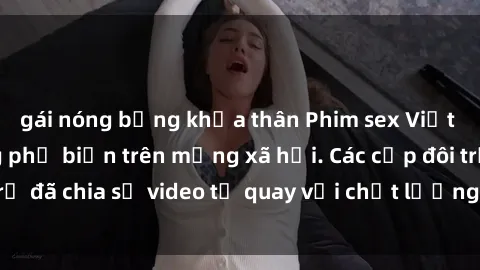 gái nóng bỏng khỏa thân Phim sex Việt Nam HD ngày càng phổ biến trên mạng xã hội. Các cặp đôi trẻ đã chia sẻ video tự quay với chất lượng sắc nét, gợi cảm.