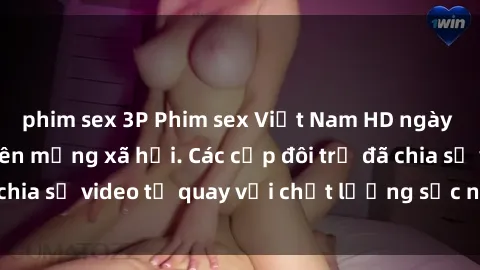 phim sex 3P Phim sex Việt Nam HD ngày càng phổ biến trên mạng xã hội. Các cặp đôi trẻ đã chia sẻ video tự quay với chất lượng sắc nét, gợi cảm.
