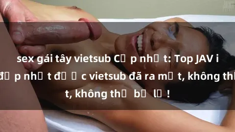 sex gái tây vietsub Cập nhật: Top JAV idol xinh đẹp nhất được vietsub đã ra mắt, không thể bỏ lỡ!