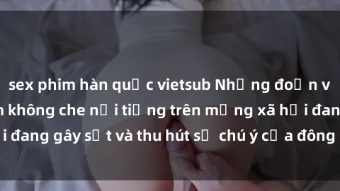 sex phim hàn quốc vietsub Những đoạn video sex Việt Nam không che nổi tiếng trên mạng xã hội đang gây sốt và thu hút sự chú ý của đông đảo người xem.