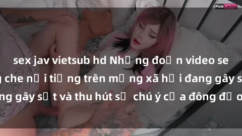 sex jav vietsub hd Những đoạn video sex Việt Nam không che nổi tiếng trên mạng xã hội đang gây sốt và thu hút sự chú ý của đông đảo người xem.