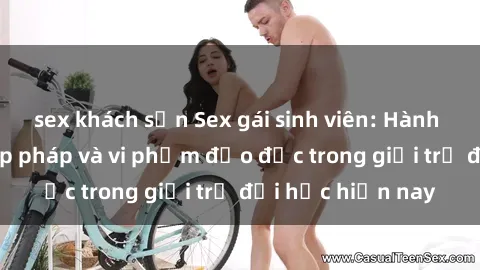 sex khách sạn Sex gái sinh viên: Hành vi gấu không hợp pháp và vi phạm đạo đức trong giới trẻ đại học hiện nay