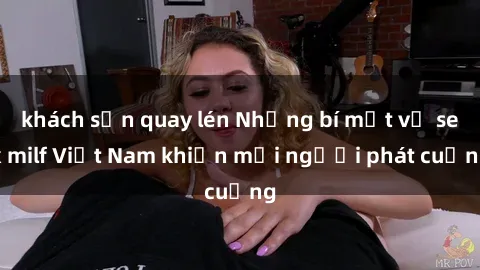 khách sạn quay lén Những bí mật về sex milf Việt Nam khiến mọi người phát cuồng