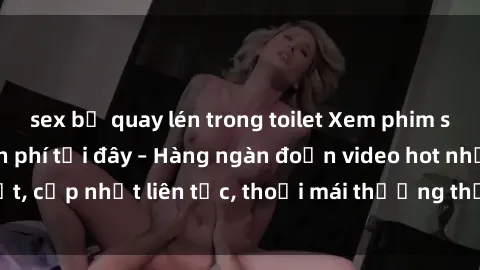 sex bị quay lén trong toilet Xem phim sex không che miễn phí tại đây – Hàng ngàn đoạn video hot nhất, cập nhật liên tục, thoải mái thưởng thức mà không tốn kém.