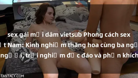 sex gái mại dâm vietsub Phong cách sex 3P độc đáo tại Việt Nam: Kinh nghiệm thăng hoa cùng ba người, trải nghiệm độc đáo và phấn khích không thể bỏ lỡ!